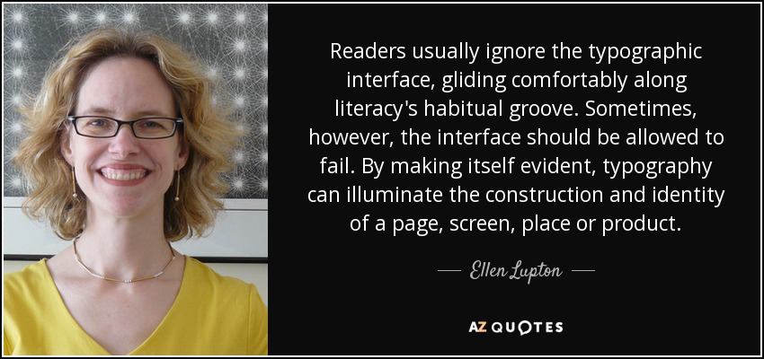 Readers usually ignore the typographic interface, gliding comfortably along literacy's habitual groove. Sometimes, however, the interface should be allowed to fail. By making itself evident, typography can illuminate the construction and identity of a page, screen, place or product. - Ellen Lupton