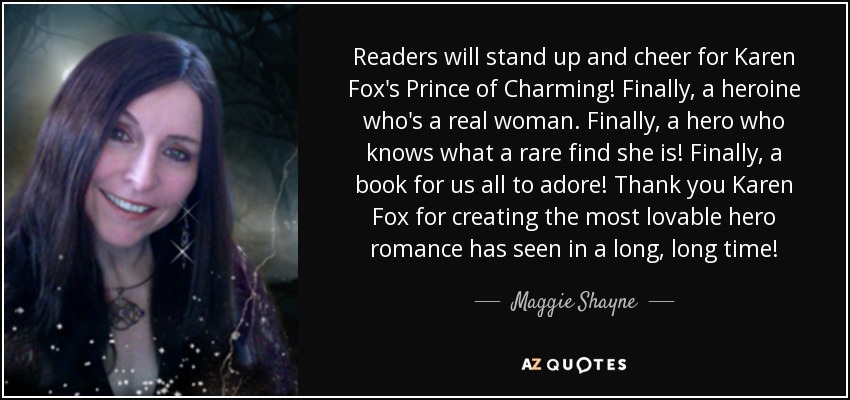 Readers will stand up and cheer for Karen Fox's Prince of Charming! Finally, a heroine who's a real woman. Finally, a hero who knows what a rare find she is! Finally, a book for us all to adore! Thank you Karen Fox for creating the most lovable hero romance has seen in a long, long time! - Maggie Shayne