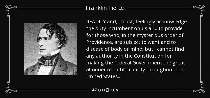 READILY and, I trust, feelingly acknowledge the duty incumbent on us all . . . to provide for those who, in the mysterious order of Providence, are subject to want and to disease of body or mind; but I cannot find any authority in the Constitution for making the Federal Government the great almoner of public charity throughout the United States . . . . - Franklin Pierce