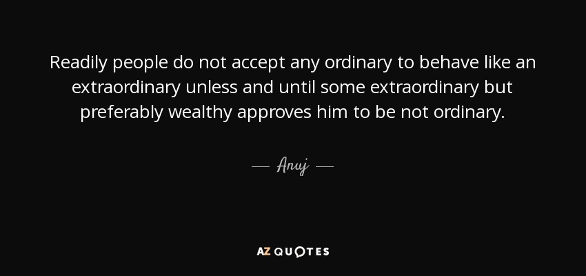Readily people do not accept any ordinary to behave like an extraordinary unless and until some extraordinary but preferably wealthy approves him to be not ordinary. - Anuj