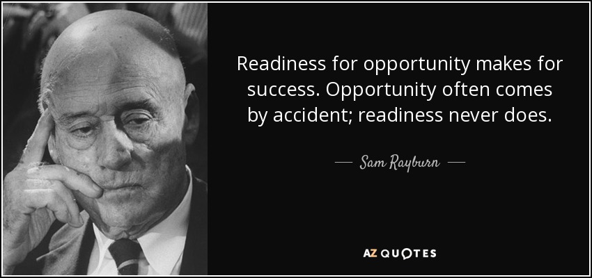 Readiness for opportunity makes for success. Opportunity often comes by accident; readiness never does. - Sam Rayburn