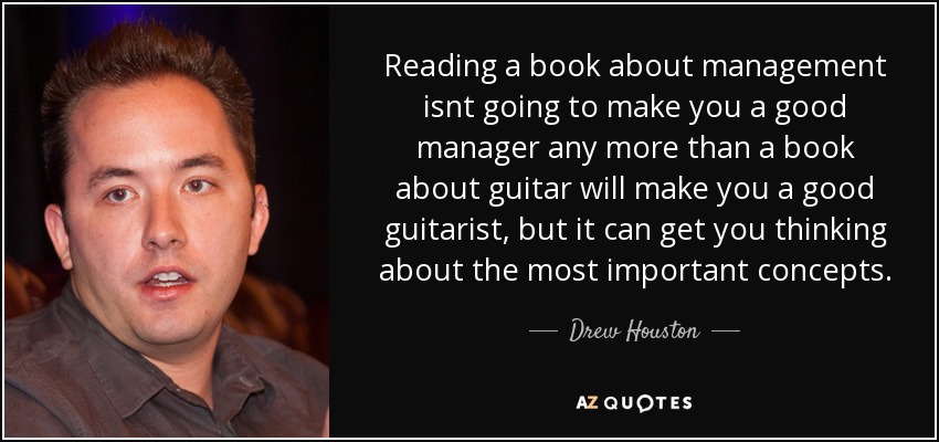 Reading a book about management isnt going to make you a good manager any more than a book about guitar will make you a good guitarist, but it can get you thinking about the most important concepts. - Drew Houston
