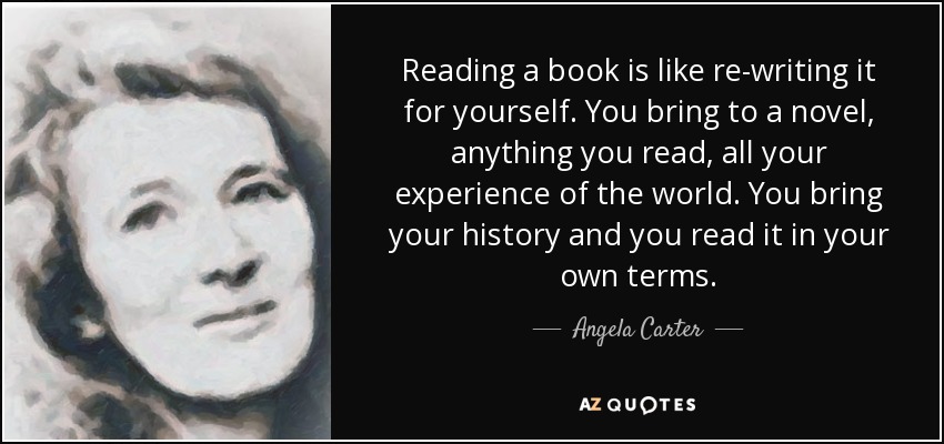 Reading a book is like re-writing it for yourself. You bring to a novel, anything you read, all your experience of the world. You bring your history and you read it in your own terms. - Angela Carter