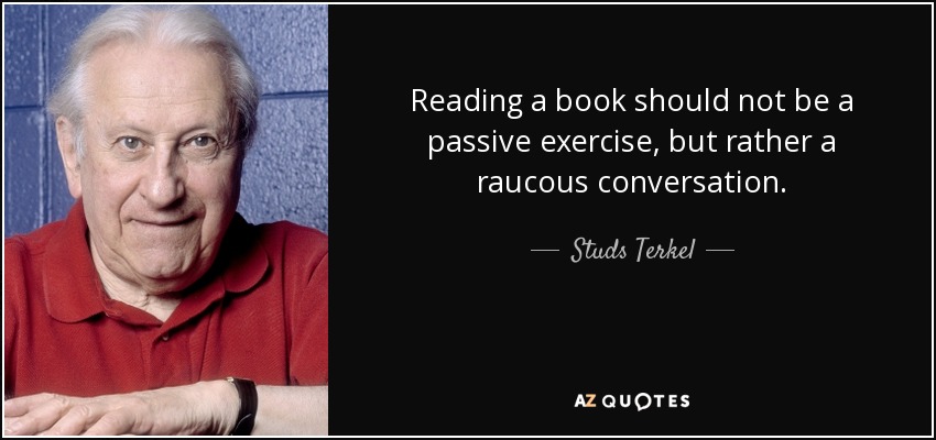 Reading a book should not be a passive exercise, but rather a raucous conversation. - Studs Terkel