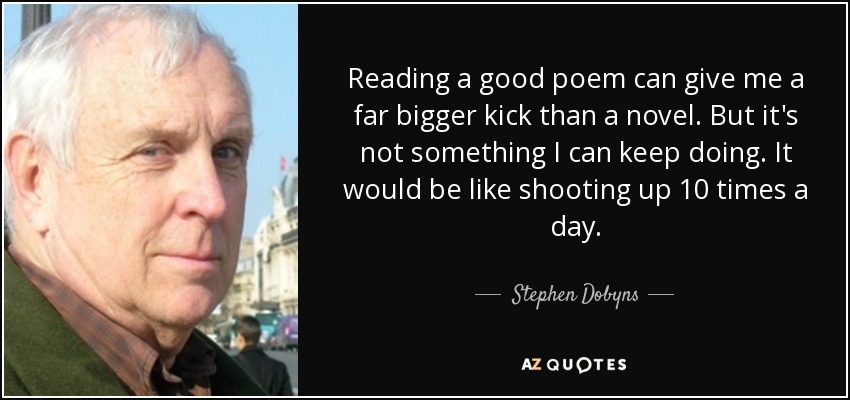 Reading a good poem can give me a far bigger kick than a novel. But it's not something I can keep doing. It would be like shooting up 10 times a day. - Stephen Dobyns