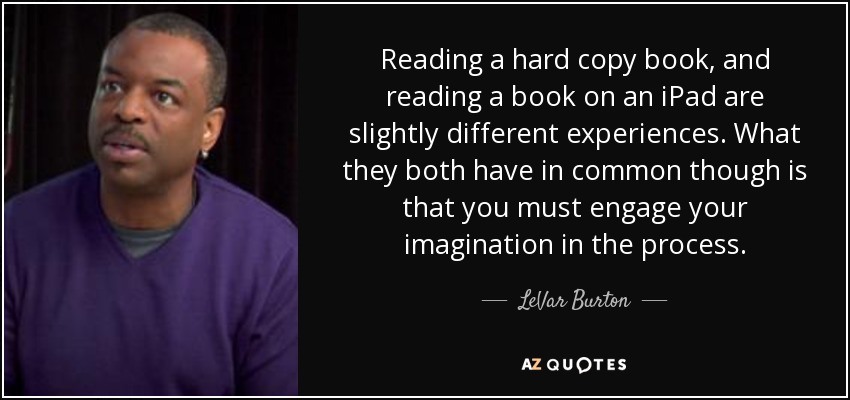 Reading a hard copy book, and reading a book on an iPad are slightly different experiences. What they both have in common though is that you must engage your imagination in the process. - LeVar Burton