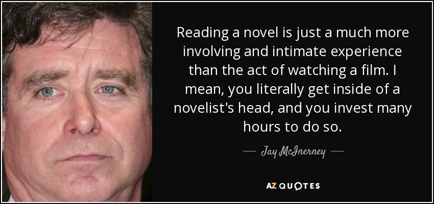 Reading a novel is just a much more involving and intimate experience than the act of watching a film. I mean, you literally get inside of a novelist's head, and you invest many hours to do so. - Jay McInerney