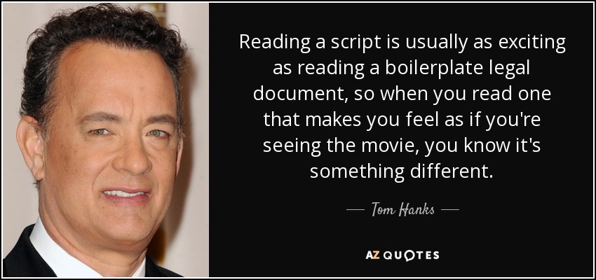 Reading a script is usually as exciting as reading a boilerplate legal document, so when you read one that makes you feel as if you're seeing the movie, you know it's something different. - Tom Hanks