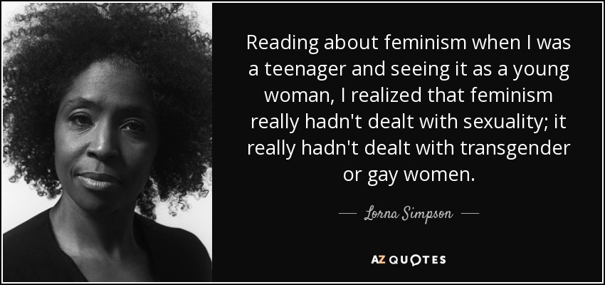 Reading about feminism when I was a teenager and seeing it as a young woman, I realized that feminism really hadn't dealt with sexuality; it really hadn't dealt with transgender or gay women. - Lorna Simpson