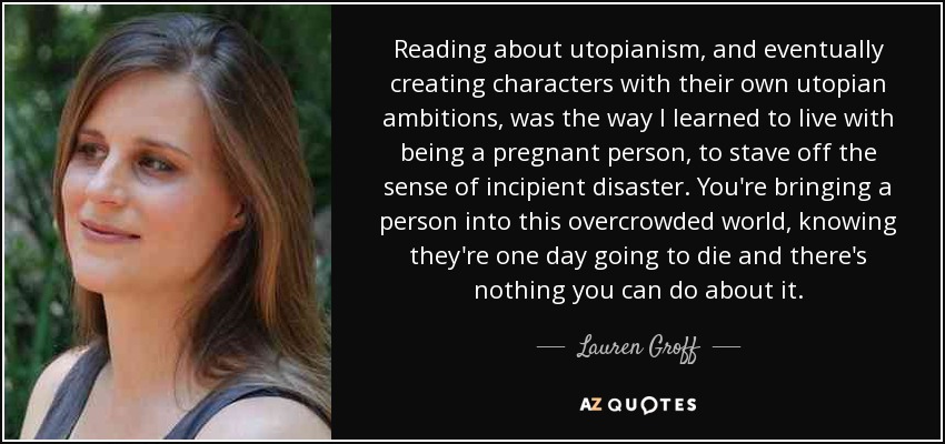 Reading about utopianism, and eventually creating characters with their own utopian ambitions, was the way I learned to live with being a pregnant person, to stave off the sense of incipient disaster. You're bringing a person into this overcrowded world, knowing they're one day going to die and there's nothing you can do about it. - Lauren Groff