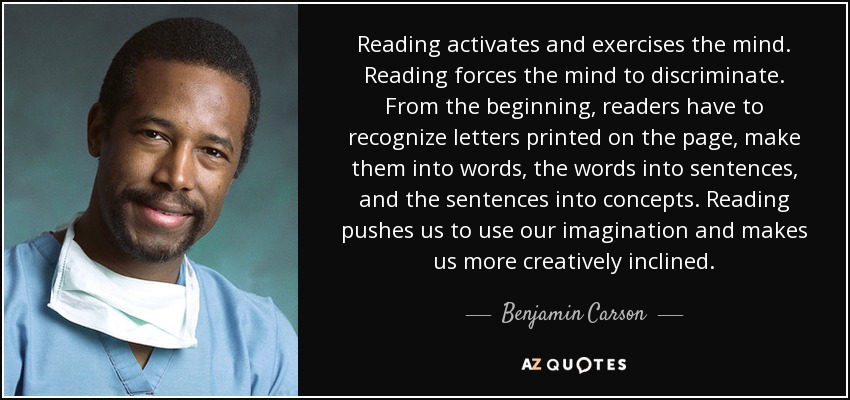 Reading activates and exercises the mind. Reading forces the mind to discriminate. From the beginning, readers have to recognize letters printed on the page, make them into words, the words into sentences, and the sentences into concepts. Reading pushes us to use our imagination and makes us more creatively inclined. - Benjamin Carson