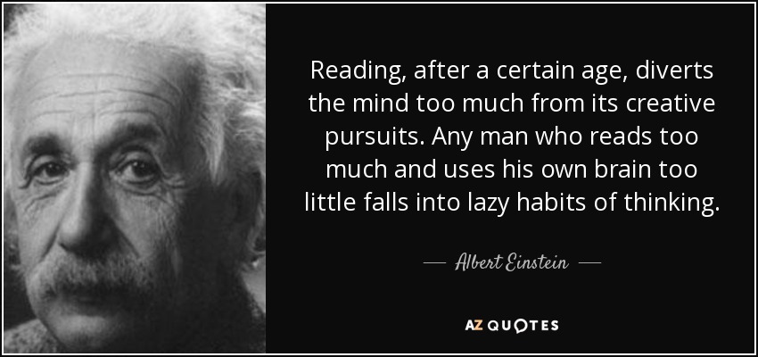 Reading, after a certain age, diverts the mind too much from its creative pursuits. Any man who reads too much and uses his own brain too little falls into lazy habits of thinking. - Albert Einstein