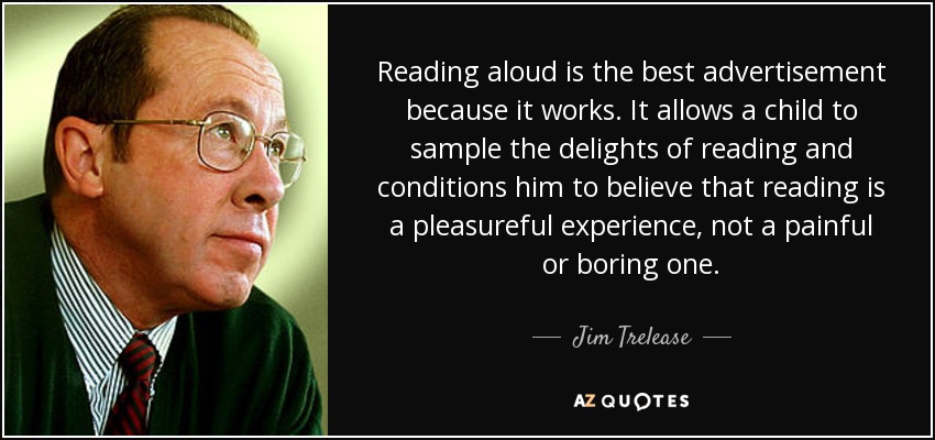 Reading aloud is the best advertisement because it works. It allows a child to sample the delights of reading and conditions him to believe that reading is a pleasureful experience, not a painful or boring one. - Jim Trelease