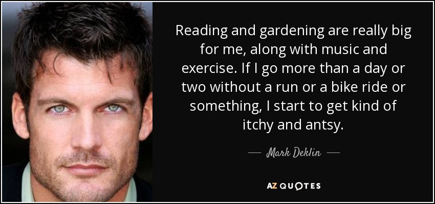 Reading and gardening are really big for me, along with music and exercise. If I go more than a day or two without a run or a bike ride or something, I start to get kind of itchy and antsy. - Mark Deklin