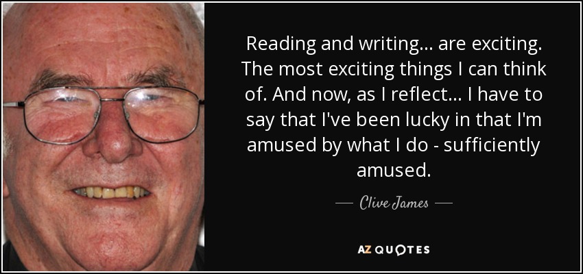 Reading and writing... are exciting. The most exciting things I can think of. And now, as I reflect... I have to say that I've been lucky in that I'm amused by what I do - sufficiently amused. - Clive James