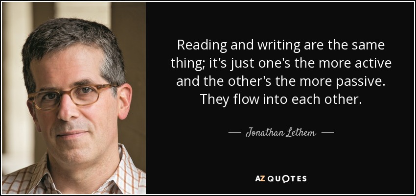 Reading and writing are the same thing; it's just one's the more active and the other's the more passive. They flow into each other. - Jonathan Lethem