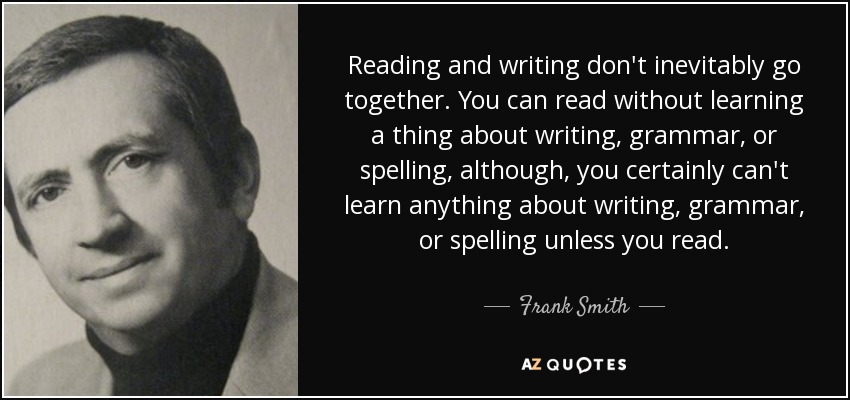 Reading and writing don't inevitably go together. You can read without learning a thing about writing, grammar, or spelling, although, you certainly can't learn anything about writing, grammar, or spelling unless you read. - Frank Smith