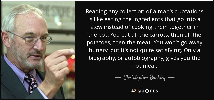 Reading any collection of a man's quotations is like eating the ingredients that go into a stew instead of cooking them together in the pot. You eat all the carrots, then all the potatoes, then the meat. You won't go away hungry, but it's not quite satisfying. Only a biography, or autobiography, gives you the hot meal. - Christopher Buckley