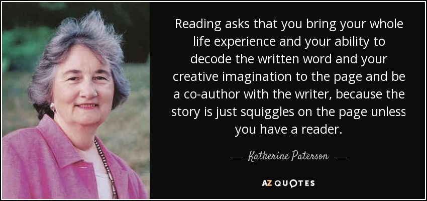Reading asks that you bring your whole life experience and your ability to decode the written word and your creative imagination to the page and be a co-author with the writer, because the story is just squiggles on the page unless you have a reader. - Katherine Paterson