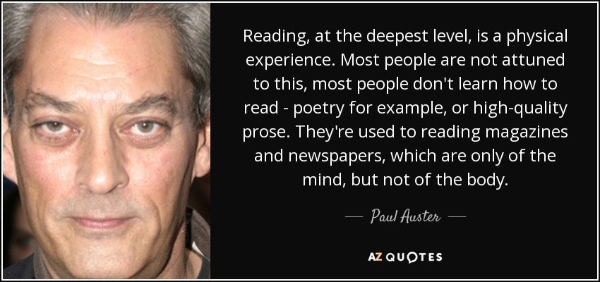 Reading, at the deepest level, is a physical experience. Most people are not attuned to this, most people don't learn how to read - poetry for example, or high-quality prose. They're used to reading magazines and newspapers, which are only of the mind, but not of the body. - Paul Auster
