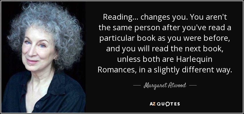 Reading ... changes you. You aren't the same person after you've read a particular book as you were before, and you will read the next book, unless both are Harlequin Romances, in a slightly different way. - Margaret Atwood