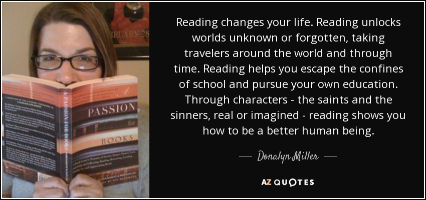 Reading changes your life. Reading unlocks worlds unknown or forgotten, taking travelers around the world and through time. Reading helps you escape the confines of school and pursue your own education. Through characters - the saints and the sinners, real or imagined - reading shows you how to be a better human being. - Donalyn Miller