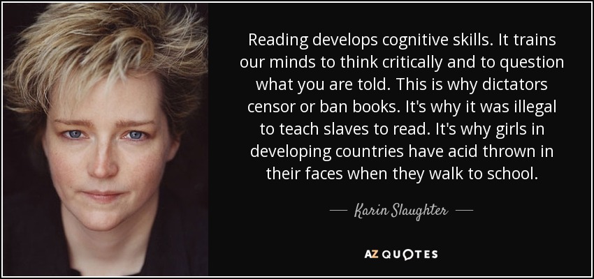 Reading develops cognitive skills. It trains our minds to think critically and to question what you are told. This is why dictators censor or ban books. It's why it was illegal to teach slaves to read. It's why girls in developing countries have acid thrown in their faces when they walk to school. - Karin Slaughter