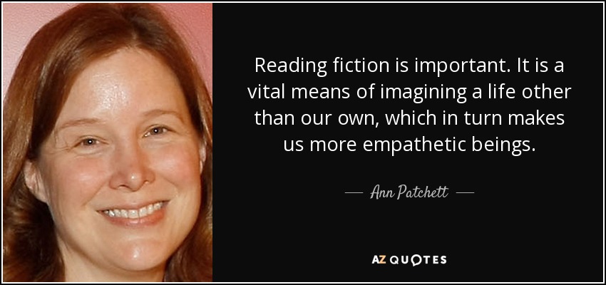 Reading fiction is important. It is a vital means of imagining a life other than our own, which in turn makes us more empathetic beings. - Ann Patchett