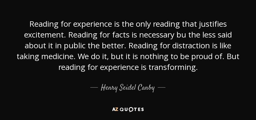 Reading for experience is the only reading that justifies excitement. Reading for facts is necessary bu the less said about it in public the better. Reading for distraction is like taking medicine. We do it, but it is nothing to be proud of. But reading for experience is transforming. - Henry Seidel Canby