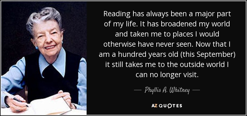 Reading has always been a major part of my life. It has broadened my world and taken me to places I would otherwise have never seen. Now that I am a hundred years old (this September) it still takes me to the outside world I can no longer visit. - Phyllis A. Whitney