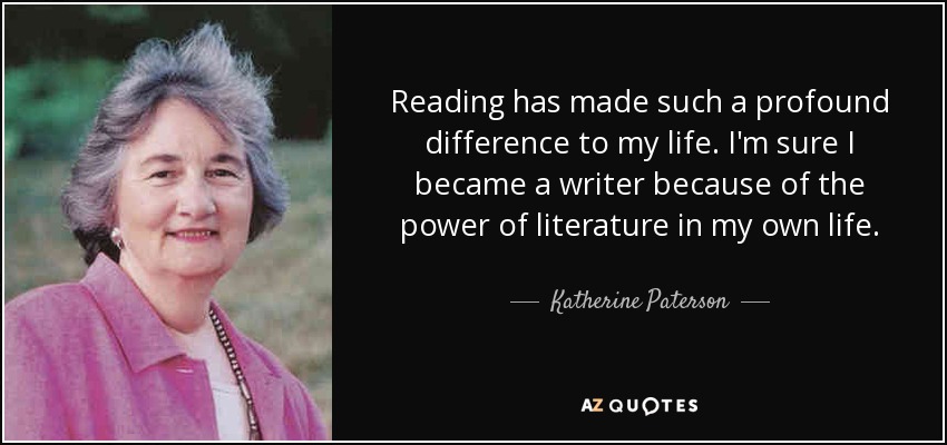 Reading has made such a profound difference to my life. I'm sure I became a writer because of the power of literature in my own life. - Katherine Paterson