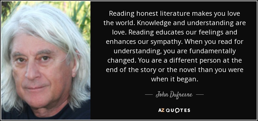 Reading honest literature makes you love the world. Knowledge and understanding are love. Reading educates our feelings and enhances our sympathy. When you read for understanding, you are fundamentally changed. You are a different person at the end of the story or the novel than you were when it began. - John Dufresne