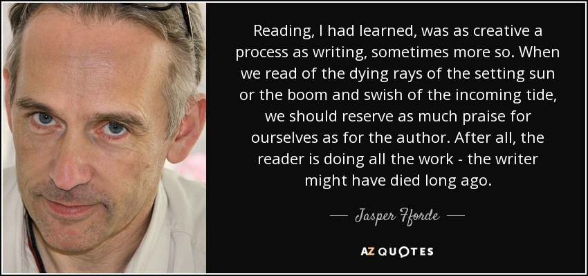 Reading, I had learned, was as creative a process as writing, sometimes more so. When we read of the dying rays of the setting sun or the boom and swish of the incoming tide, we should reserve as much praise for ourselves as for the author. After all, the reader is doing all the work - the writer might have died long ago. - Jasper Fforde