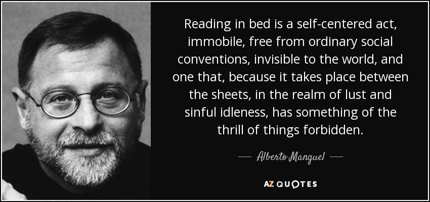 Reading in bed is a self-centered act, immobile, free from ordinary social conventions, invisible to the world, and one that, because it takes place between the sheets, in the realm of lust and sinful idleness, has something of the thrill of things forbidden. - Alberto Manguel