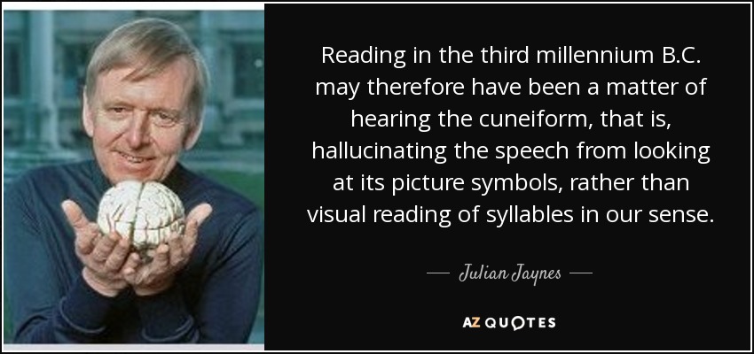 Reading in the third millennium B.C. may therefore have been a matter of hearing the cuneiform, that is, hallucinating the speech from looking at its picture symbols, rather than visual reading of syllables in our sense. - Julian Jaynes