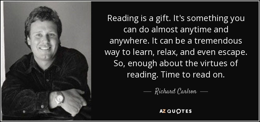 Reading is a gift. It's something you can do almost anytime and anywhere. It can be a tremendous way to learn, relax, and even escape. So, enough about the virtues of reading. Time to read on. - Richard Carlson