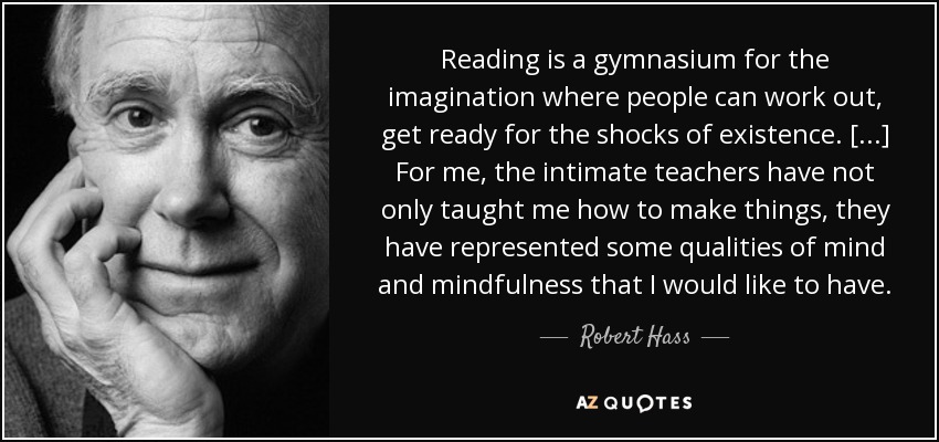 Reading is a gymnasium for the imagination where people can work out, get ready for the shocks of existence. [...] For me, the intimate teachers have not only taught me how to make things, they have represented some qualities of mind and mindfulness that I would like to have. - Robert Hass