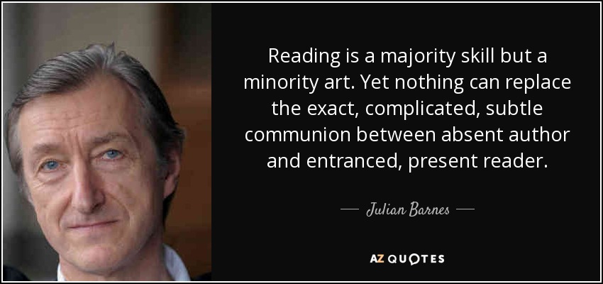 Reading is a majority skill but a minority art. Yet nothing can replace the exact, complicated, subtle communion between absent author and entranced, present reader. - Julian Barnes