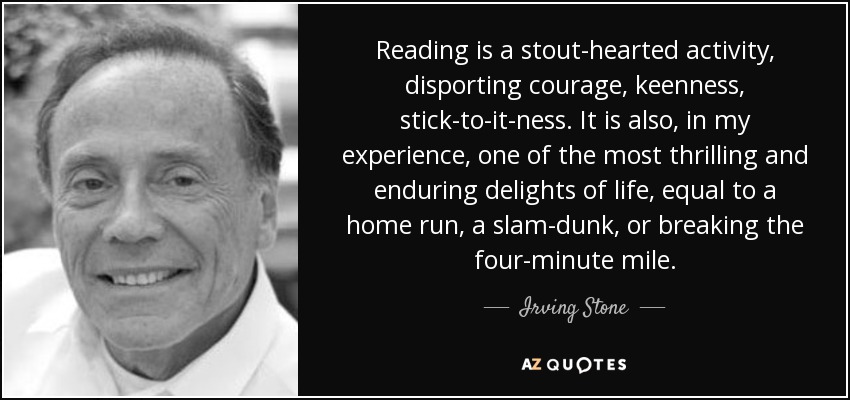 Reading is a stout-hearted activity, disporting courage, keenness, stick-to-it-ness. It is also, in my experience, one of the most thrilling and enduring delights of life, equal to a home run, a slam-dunk, or breaking the four-minute mile. - Irving Stone