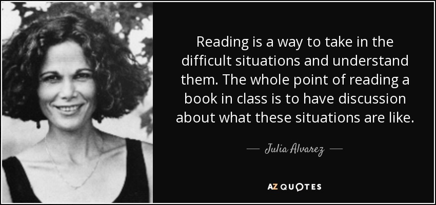 Reading is a way to take in the difficult situations and understand them. The whole point of reading a book in class is to have discussion about what these situations are like. - Julia Alvarez