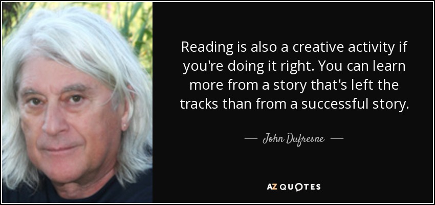 Reading is also a creative activity if you're doing it right. You can learn more from a story that's left the tracks than from a successful story. - John Dufresne