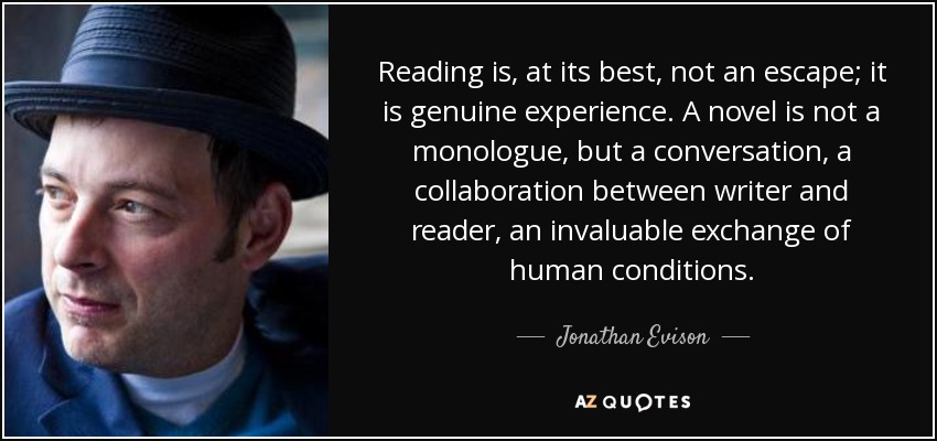 Reading is, at its best, not an escape; it is genuine experience. A novel is not a monologue, but a conversation, a collaboration between writer and reader, an invaluable exchange of human conditions. - Jonathan Evison