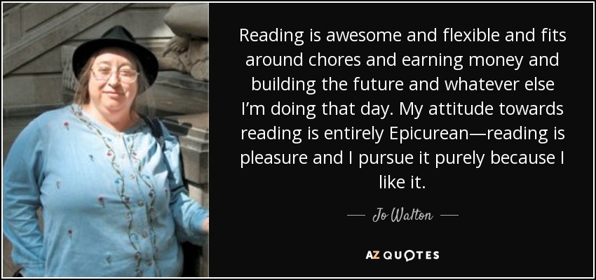 Reading is awesome and flexible and fits around chores and earning money and building the future and whatever else I’m doing that day. My attitude towards reading is entirely Epicurean—reading is pleasure and I pursue it purely because I like it. - Jo Walton