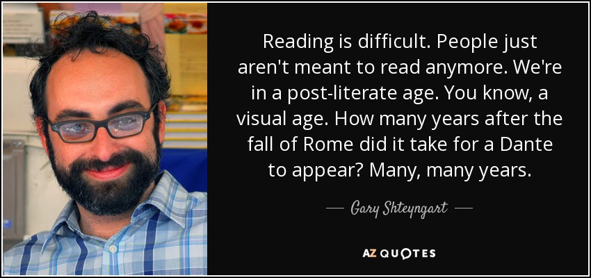 Reading is difficult. People just aren't meant to read anymore. We're in a post-literate age. You know, a visual age. How many years after the fall of Rome did it take for a Dante to appear? Many, many years. - Gary Shteyngart