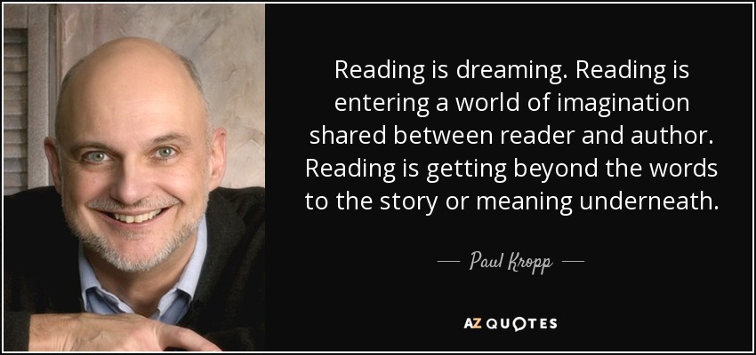 Reading is dreaming. Reading is entering a world of imagination shared between reader and author. Reading is getting beyond the words to the story or meaning underneath. - Paul Kropp