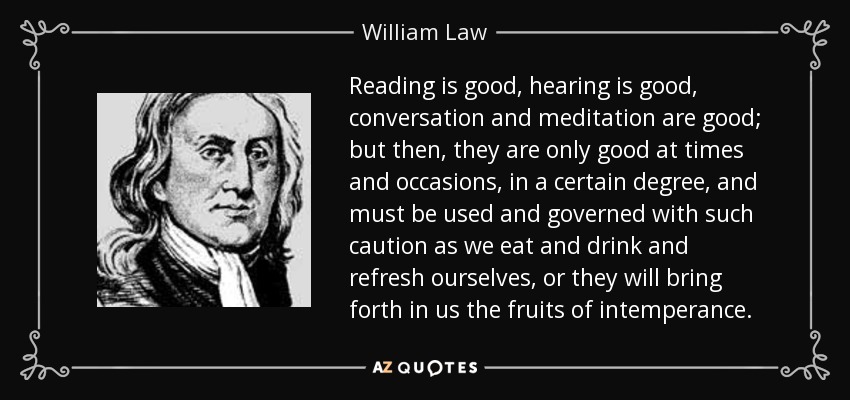Reading is good, hearing is good, conversation and meditation are good; but then, they are only good at times and occasions, in a certain degree, and must be used and governed with such caution as we eat and drink and refresh ourselves, or they will bring forth in us the fruits of intemperance. - William Law