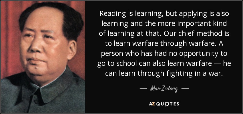 Reading is learning, but applying is also learning and the more important kind of learning at that. Our chief method is to learn warfare through warfare. A person who has had no opportunity to go to school can also learn warfare — he can learn through fighting in a war. - Mao Zedong