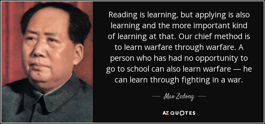 Reading is learning, but applying is also learning and the more important kind of learning at that. Our chief method is to learn warfare through warfare. A person who has had no opportunity to go to school can also learn warfare — he can learn through fighting in a war. - Mao Zedong