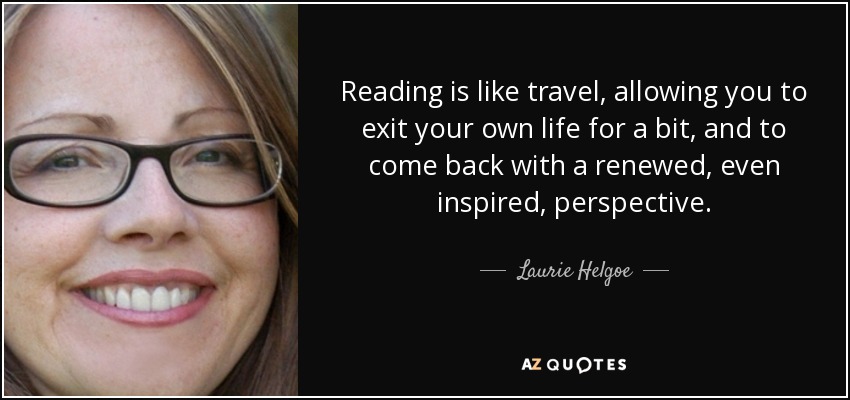 Reading is like travel, allowing you to exit your own life for a bit, and to come back with a renewed, even inspired, perspective. - Laurie Helgoe