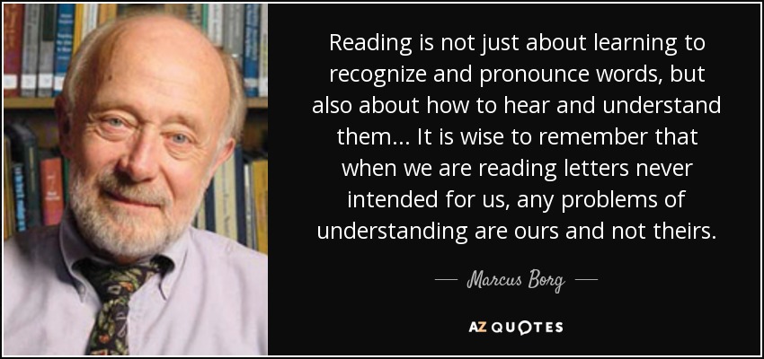 Reading is not just about learning to recognize and pronounce words, but also about how to hear and understand them... It is wise to remember that when we are reading letters never intended for us, any problems of understanding are ours and not theirs. - Marcus Borg